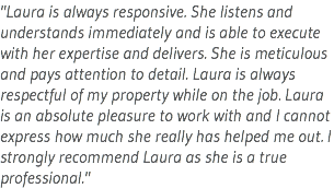 "Laura is always responsive. She listens and understands immediately and is able to execute with her expertise and delivers. She is meticulous and pays attention to detail. Laura is always respectful of my property while on the job. Laura is an absolute pleasure to work with and I cannot express how much she really has helped me out. I strongly recommend Laura as she is a true professional."