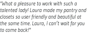 "What a pleasure to work with such a talented lady! Laura made my pantry and closets so user friendly and beautiful at the same time. Laura, I can’t wait for you to come back!"