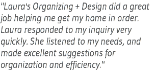 "Laura's Organizing + Design did a great job helping me get my home in order. Laura responded to my inquiry very quickly. She listened to my needs, and made excellent suggestions for organization and efficiency."